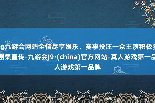 ag九游会网站全情尽享娱乐、赛事投注一众主演积极参加剧集宣传-九游会J9·(china)官方网站-真人游戏第一品牌