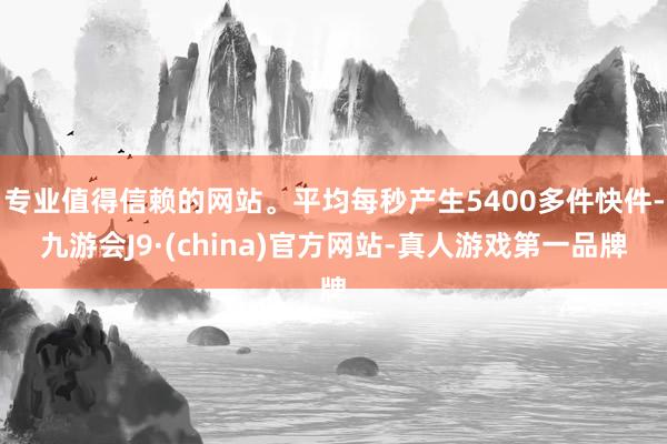 专业值得信赖的网站。平均每秒产生5400多件快件-九游会J9·(china)官方网站-真人游戏第一品牌