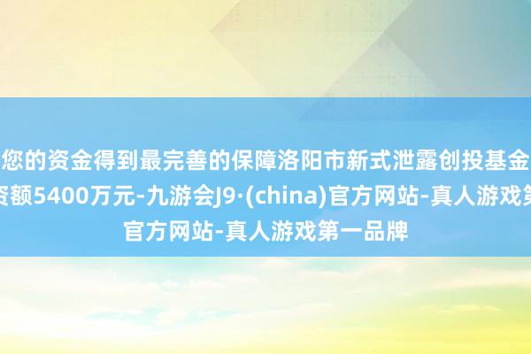 让您的资金得到最完善的保障洛阳市新式泄露创投基金备案，出资额5400万元-九游会J9·(china)官方网站-真人游戏第一品牌