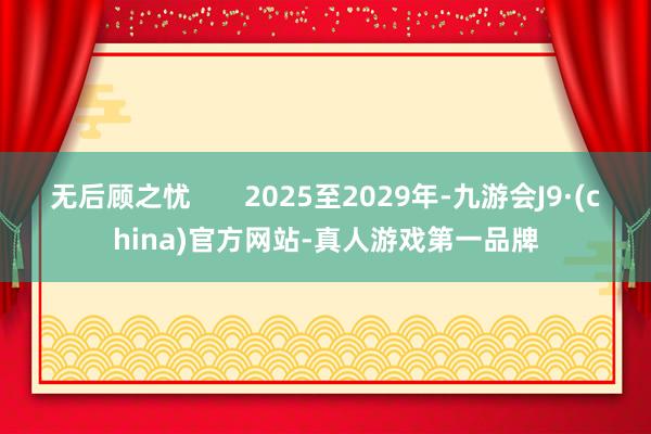 无后顾之忧       2025至2029年-九游会J9·(china)官方网站-真人游戏第一品牌