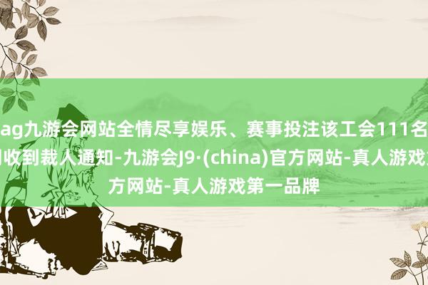 ag九游会网站全情尽享娱乐、赛事投注该工会111名成员上周收到裁人通知-九游会J9·(china)官方网站-真人游戏第一品牌