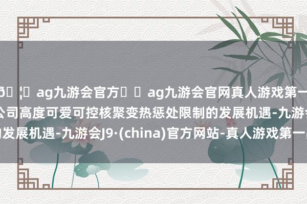 🦄ag九游会官方⚽ag九游会官网真人游戏第一品牌实力正规平台公司高度可爱可控核聚变热惩处限制的发展机遇-九游会J9·(china)官方网站-真人游戏第一品牌