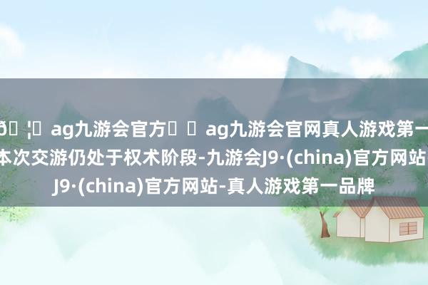 🦄ag九游会官方⚽ag九游会官网真人游戏第一品牌实力正规平台本次交游仍处于权术阶段-九游会J9·(china)官方网站-真人游戏第一品牌