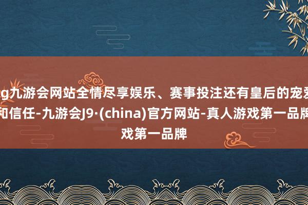 ag九游会网站全情尽享娱乐、赛事投注还有皇后的宠爱和信任-九游会J9·(china)官方网站-真人游戏第一品牌
