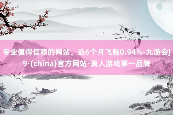 专业值得信赖的网站。近6个月飞腾0.94%-九游会J9·(china)官方网站-真人游戏第一品牌