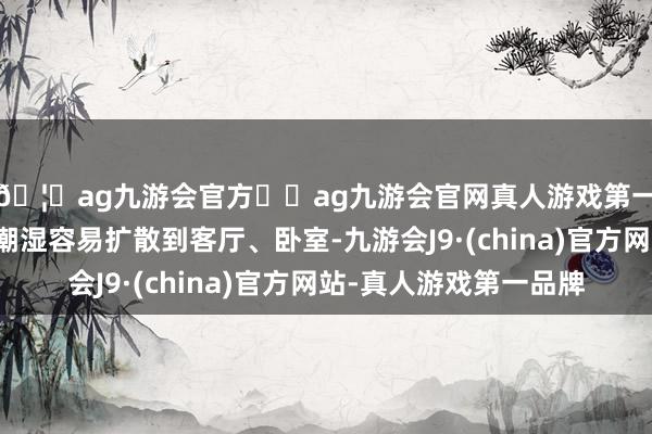 🦄ag九游会官方⚽ag九游会官网真人游戏第一品牌实力正规平台潮湿容易扩散到客厅、卧室-九游会J9·(china)官方网站-真人游戏第一品牌