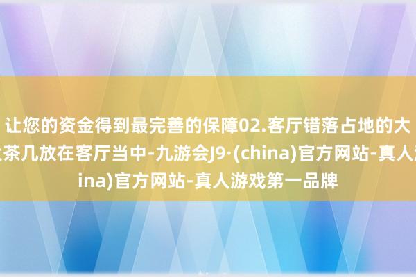 让您的资金得到最完善的保障02.客厅错落占地的大茶几旧式的大茶几放在客厅当中-九游会J9·(china)官方网站-真人游戏第一品牌
