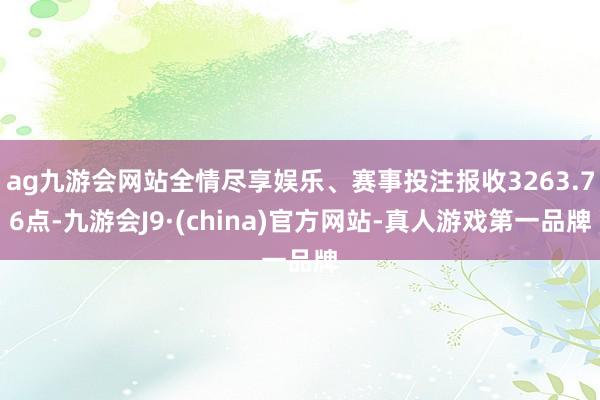ag九游会网站全情尽享娱乐、赛事投注报收3263.76点-九游会J9·(china)官方网站-真人游戏第一品牌