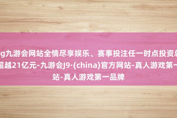 ag九游会网站全情尽享娱乐、赛事投注任一时点投资总数不超越21亿元-九游会J9·(china)官方网站-真人游戏第一品牌