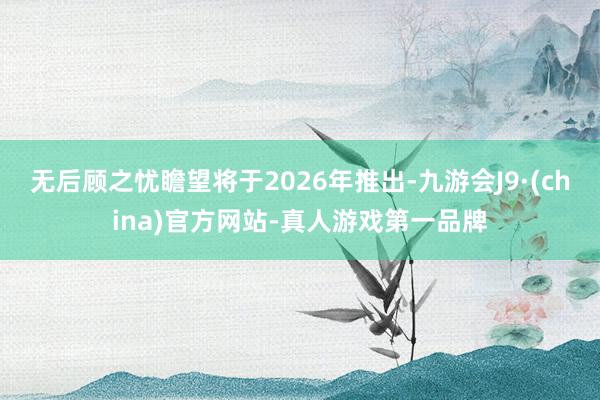 无后顾之忧瞻望将于2026年推出-九游会J9·(china)官方网站-真人游戏第一品牌