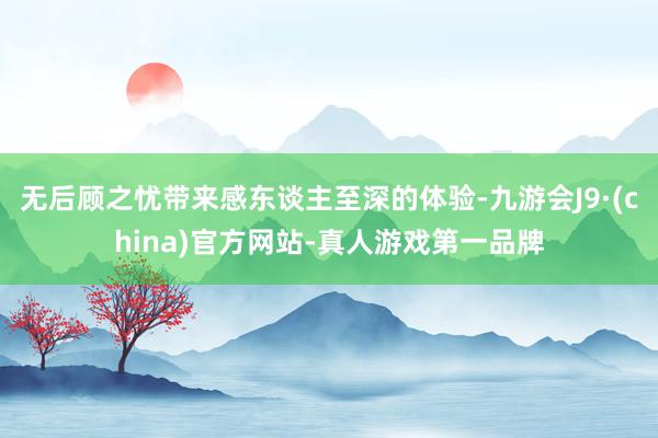 无后顾之忧带来感东谈主至深的体验-九游会J9·(china)官方网站-真人游戏第一品牌