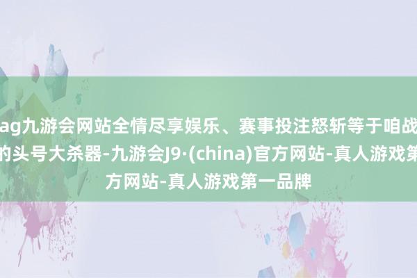 ag九游会网站全情尽享娱乐、赛事投注怒斩等于咱战士手里的头号大杀器-九游会J9·(china)官方网站-真人游戏第一品牌