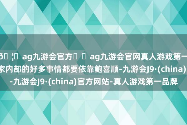 🦄ag九游会官方⚽ag九游会官网真人游戏第一品牌实力正规平台家内部的好多事情都要依靠鲍喜顺-九游会J9·(china)官方网站-真人游戏第一品牌