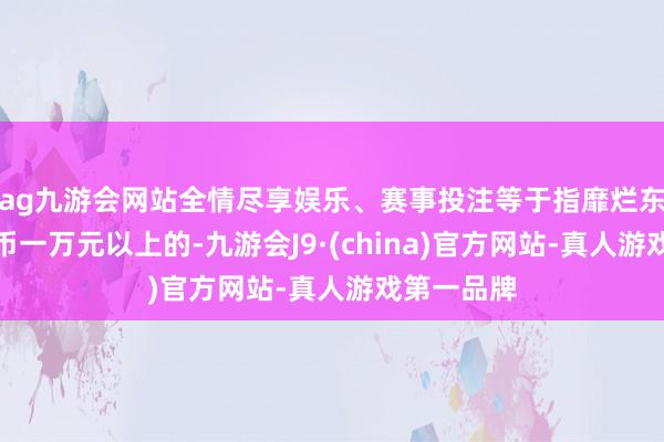 ag九游会网站全情尽享娱乐、赛事投注等于指靡烂东说念主民币一万元以上的-九游会J9·(china)官方网站-真人游戏第一品牌