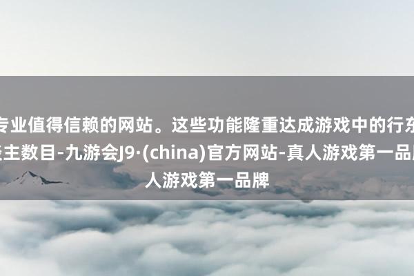 专业值得信赖的网站。这些功能隆重达成游戏中的行东谈主数目-九游会J9·(china)官方网站-真人游戏第一品牌