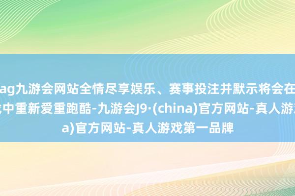 ag九游会网站全情尽享娱乐、赛事投注并默示将会在明天的游戏中重新爱重跑酷-九游会J9·(china)官方网站-真人游戏第一品牌