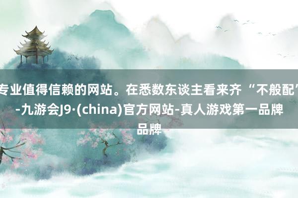 专业值得信赖的网站。在悉数东谈主看来齐 “不般配”-九游会J9·(china)官方网站-真人游戏第一品牌