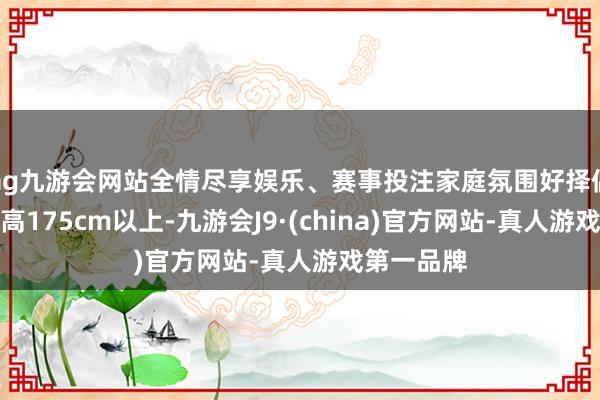 ag九游会网站全情尽享娱乐、赛事投注家庭氛围好择偶要求：身高175cm以上-九游会J9·(china)官方网站-真人游戏第一品牌