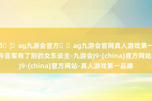 🦄ag九游会官方⚽ag九游会官网真人游戏第一品牌实力正规平台许亚军有了别的女东谈主-九游会J9·(china)官方网站-真人游戏第一品牌