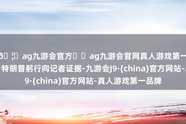🦄ag九游会官方⚽ag九游会官网真人游戏第一品牌实力正规平台特朗普躬行向记者证据-九游会J9·(china)官方网站-真人游戏第一品牌
