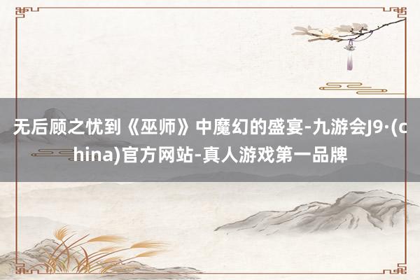 无后顾之忧到《巫师》中魔幻的盛宴-九游会J9·(china)官方网站-真人游戏第一品牌