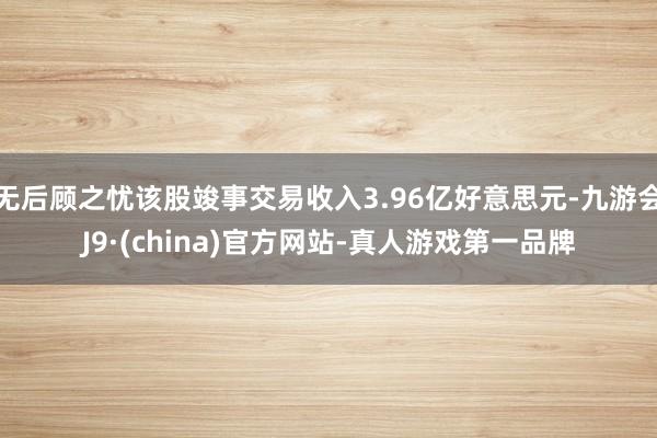 无后顾之忧该股竣事交易收入3.96亿好意思元-九游会J9·(china)官方网站-真人游戏第一品牌