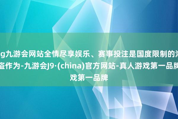 ag九游会网站全情尽享娱乐、赛事投注是国度限制的海盗作为-九游会J9·(china)官方网站-真人游戏第一品牌