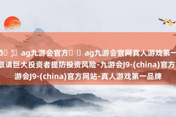 🦄ag九游会官方⚽ag九游会官网真人游戏第一品牌实力正规平台敬请巨大投资者提防投资风险-九游会J9·(china)官方网站-真人游戏第一品牌