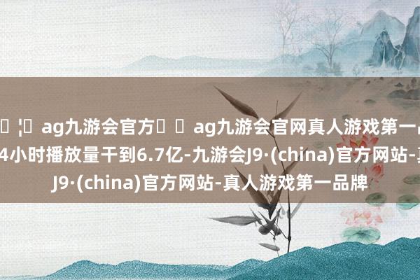 🦄ag九游会官方⚽ag九游会官网真人游戏第一品牌实力正规平台24小时播放量干到6.7亿-九游会J9·(china)官方网站-真人游戏第一品牌