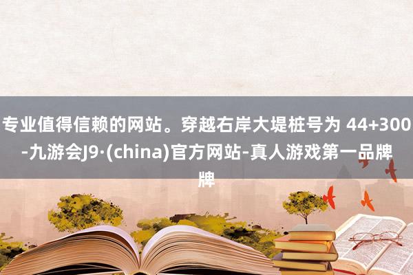专业值得信赖的网站。穿越右岸大堤桩号为 44+300-九游会J9·(china)官方网站-真人游戏第一品牌