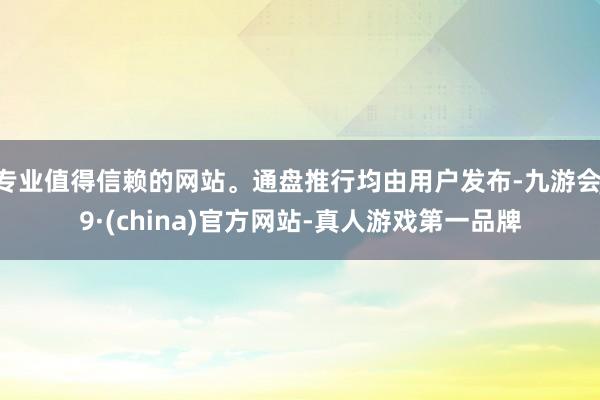 专业值得信赖的网站。通盘推行均由用户发布-九游会J9·(china)官方网站-真人游戏第一品牌