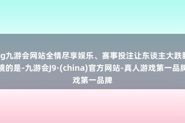 ag九游会网站全情尽享娱乐、赛事投注让东谈主大跌眼镜的是-九游会J9·(china)官方网站-真人游戏第一品牌