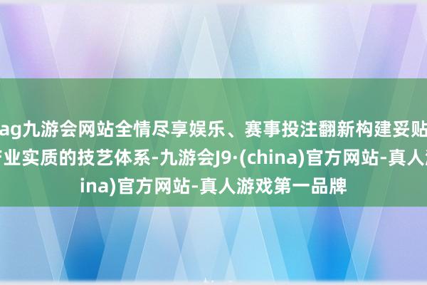 ag九游会网站全情尽享娱乐、赛事投注翻新构建妥贴我国国情和产业实质的技艺体系-九游会J9·(china)官方网站-真人游戏第一品牌
