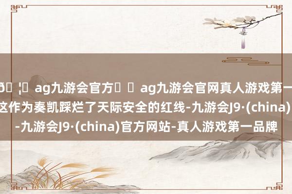 🦄ag九游会官方⚽ag九游会官网真人游戏第一品牌实力正规平台这作为奏凯踩烂了天际安全的红线-九游会J9·(china)官方网站-真人游戏第一品牌