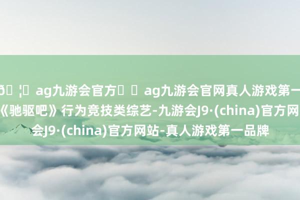 🦄ag九游会官方⚽ag九游会官网真人游戏第一品牌实力正规平台《驰驱吧》行为竞技类综艺-九游会J9·(china)官方网站-真人游戏第一品牌