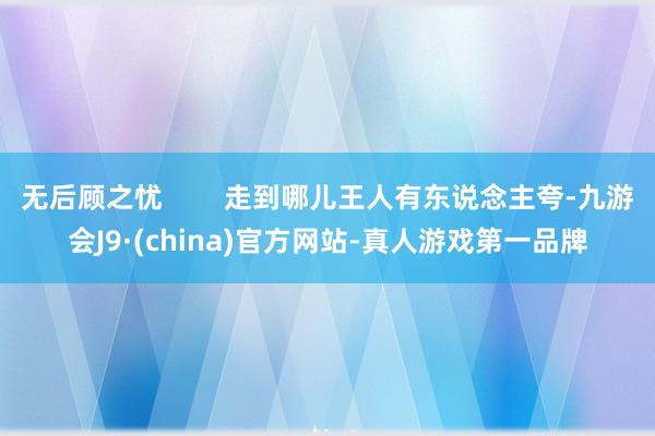 无后顾之忧        走到哪儿王人有东说念主夸-九游会J9·(china)官方网站-真人游戏第一品牌