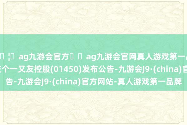 🦄ag九游会官方⚽ag九游会官网真人游戏第一品牌实力正规平台交个一又友控股(01450)发布公告-九游会J9·(china)官方网站-真人游戏第一品牌