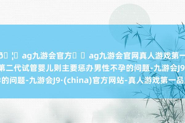 🦄ag九游会官方⚽ag九游会官网真人游戏第一品牌实力正规平台第二代试管婴儿则主要惩办男性不孕的问题-九游会J9·(china)官方网站-真人游戏第一品牌