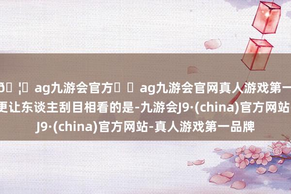 🦄ag九游会官方⚽ag九游会官网真人游戏第一品牌实力正规平台更让东谈主刮目相看的是-九游会J9·(china)官方网站-真人游戏第一品牌