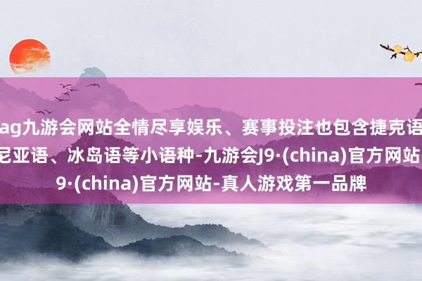 ag九游会网站全情尽享娱乐、赛事投注也包含捷克语、马拉地语、爱沙尼亚语、冰岛语等小语种-九游会J9·(china)官方网站-真人游戏第一品牌