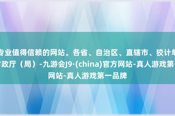 专业值得信赖的网站。各省、自治区、直辖市、狡计单列市财政厅（局）-九游会J9·(china)官方网站-真人游戏第一品牌