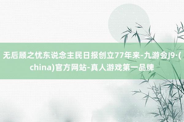 无后顾之忧东说念主民日报创立77年来-九游会J9·(china)官方网站-真人游戏第一品牌