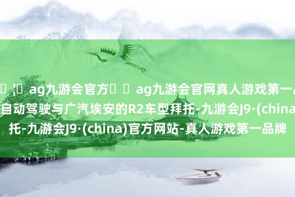 🦄ag九游会官方⚽ag九游会官网真人游戏第一品牌实力正规平台滴滴自动驾驶与广汽埃安的R2车型拜托-九游会J9·(china)官方网站-真人游戏第一品牌