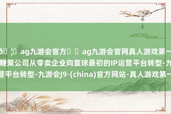 🦄ag九游会官方⚽ag九游会官网真人游戏第一品牌实力正规平台鞭策公司从零卖企业向寰球最初的IP运营平台转型-九游会J9·(china)官方网站-真人游戏第一品牌