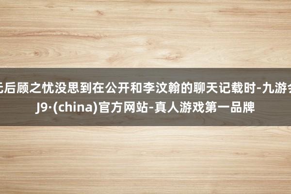 无后顾之忧没思到在公开和李汶翰的聊天记载时-九游会J9·(china)官方网站-真人游戏第一品牌