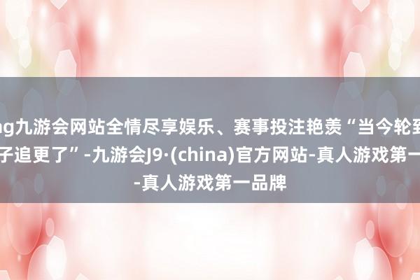 ag九游会网站全情尽享娱乐、赛事投注艳羡“当今轮到我犬子追更了”-九游会J9·(china)官方网站-真人游戏第一品牌