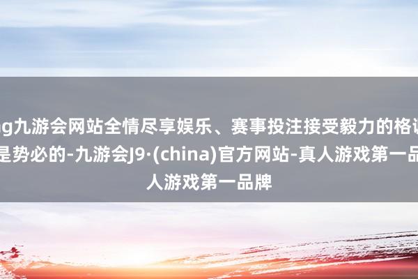 ag九游会网站全情尽享娱乐、赛事投注接受毅力的格调虽是势必的-九游会J9·(china)官方网站-真人游戏第一品牌