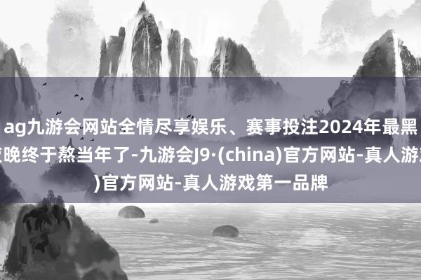 ag九游会网站全情尽享娱乐、赛事投注2024年最黑、最长的夜晚终于熬当年了-九游会J9·(china)官方网站-真人游戏第一品牌