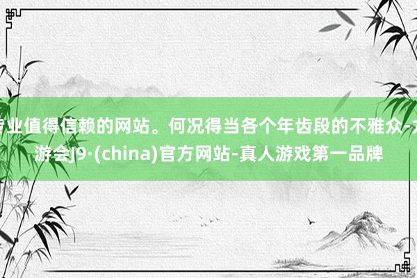 专业值得信赖的网站。何况得当各个年齿段的不雅众-九游会J9·(china)官方网站-真人游戏第一品牌