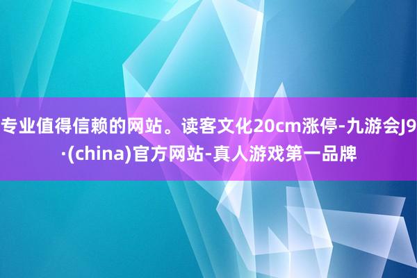专业值得信赖的网站。读客文化20cm涨停-九游会J9·(china)官方网站-真人游戏第一品牌